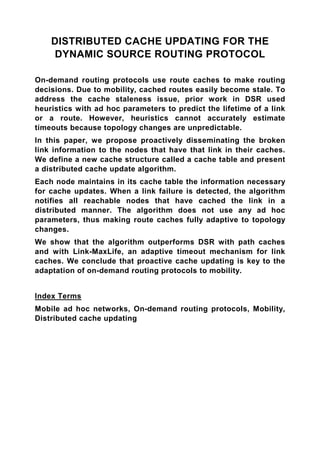 DISTRIBUTED CACHE UPDATING FOR THE
    DYNAMIC SOURCE ROUTING PROTOCOL

On-demand routing protocols use route caches to make routing
decisions. Due to mobility, cached routes easily become stale. To
address the cache staleness issue, prior work in DSR used
heuristics with ad hoc parameters to predict the lifetime of a link
or a route. However, heuristics cannot accurately estimate
timeouts because topology changes are unpredictable.
In this paper, we propose proactively disseminating the broken
link information to the nodes that have that link in their caches.
We define a new cache structure called a cache table and present
a distributed cache update algorithm.
Each node maintains in its cache table the information necessary
for cache updates. When a link failure is detected, the algorithm
notifies all reachable nodes that have cached the link in a
distributed manner. The algorithm does not use any ad hoc
parameters, thus making route caches fully adaptive to topology
changes.
We show that the algorithm outperforms DSR with path caches
and with Link-MaxLife, an adaptive timeout mechanism for link
caches. We conclude that proactive cache updating is key to the
adaptation of on-demand routing protocols to mobility.


Index Terms
Mobile ad hoc networks, On-demand routing protocols, Mobility,
Distributed cache updating
 