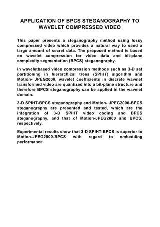 APPLICATION OF BPCS STEGANOGRAPHY TO
       WAVELET COMPRESSED VIDEO

This paper presents a steganography method using lossy
compressed video which provides a natural way to send a
large amount of secret data. The proposed method is based
on wavelet compression for video data and bit-plane
complexity segmentation (BPCS) steganography.

In waveletbased video compression methods such as 3-D set
partitioning in hierarchical trees (SPIHT) algorithm and
Motion- JPEG2000, wavelet coefficients in discrete wavelet
transformed video are quantized into a bit-plane structure and
therefore BPCS steganography can be applied in the wavelet
domain.

3-D SPIHT-BPCS steganography and Motion- JPEG2000-BPCS
steganography are presented and tested, which are the
integration of 3-D SPIHT video coding and BPCS
steganography, and that of Motion-JPEG2000 and BPCS,
respectively.

Experimental results show that 3-D SPIHT-BPCS is superior to
Motion-JPEG2000-BPCS       with    regard  to    embedding
performance.
 