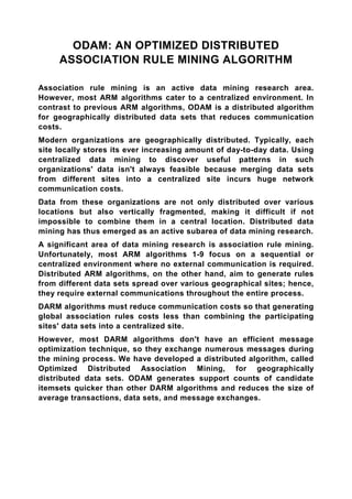 ODAM: AN OPTIMIZED DISTRIBUTED
     ASSOCIATION RULE MINING ALGORITHM

Association rule mining is an active data mining research area.
However, most ARM algorithms cater to a centralized environment. In
contrast to previous ARM algorithms, ODAM is a distributed algorithm
for geographically distributed data sets that reduces communication
costs.
Modern organizations are geographically distributed. Typically, each
site locally stores its ever increasing amount of day-to-day data. Using
centralized data mining to discover useful patterns in such
organizations' data isn't always feasible because merging data sets
from different sites into a centralized site incurs huge network
communication costs.
Data from these organizations are not only distributed over various
locations but also vertically fragmented, making it difficult if not
impossible to combine them in a central location. Distributed data
mining has thus emerged as an active subarea of data mining research.
A significant area of data mining research is association rule mining.
Unfortunately, most ARM algorithms 1-9 focus on a sequential or
centralized environment where no external communication is required.
Distributed ARM algorithms, on the other hand, aim to generate rules
from different data sets spread over various geographical sites; hence,
they require external communications throughout the entire process.
DARM algorithms must reduce communication costs so that generating
global association rules costs less than combining the participating
sites' data sets into a centralized site.
However, most DARM algorithms don't have an efficient message
optimization technique, so they exchange numerous messages during
the mining process. We have developed a distributed algorithm, called
Optimized Distributed Association Mining, for geographically
distributed data sets. ODAM generates support counts of candidate
itemsets quicker than other DARM algorithms and reduces the size of
average transactions, data sets, and message exchanges.
 