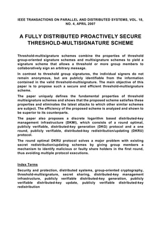 IEEE TRANSACTIONS ON PARALLEL AND DISTRIBUTED SYSTEMS, VOL. 18,
                       NO. 4, APRIL 2007



 A FULLY DISTRIBUTED PROACTIVELY SECURE
    THRESHOLD-MULTISIGNATURE SCHEME

Threshold-multisignature schemes combine the properties of threshold
group-oriented signature schemes and multisignature schemes to yield a
signature scheme that allows a threshold or more group members to
collaboratively sign an arbitrary message.
In contrast to threshold group signatures, the individual signers do not
remain anonymous, but are publicly identifiable from the information
contained in the valid threshold-multisignature. The main objective of this
paper is to propose such a secure and efficient threshold-multisignature
scheme.
The paper uniquely defines the fundamental properties of threshold
multisignature schemes and shows that the proposed scheme satisfies these
properties and eliminates the latest attacks to which other similar schemes
are subject. The efficiency of the proposed scheme is analyzed and shown to
be superior to its counterparts.
The paper also proposes a discrete logarithm based distributed-key
management infrastructure (DKMI), which consists of a round optimal,
publicly verifiable, distributed-key generation (DKG) protocol and a one
round, publicly verifiable, distributed-key redistribution/updating (DKRU)
protocol.
The round optimal DKRU protocol solves a major problem with existing
secret redistribution/updating schemes by giving group members a
mechanism to identify malicious or faulty share holders in the first round,
thus avoiding multiple protocol executions.


Index Terms
Security and protection, distributed systems, group-oriented cryptography,
threshold-multisignature, secret sharing, distributed-key management
infrastructure, publicly verifiable distributed-key generation, publicly
verifiable distributed-key update, publicly verifiable distributed-key
redistribution
 