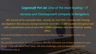 Cegonsoft Pvt Ltd ,One of the most leading – IT
services and Development company in Bangalore.
We are one of the successful team , serving for more than 12 years into Training-
Development- Recruitment ,having trained for more than 55,000 students throughout and
with a spontaneous count of more than 35000 candidates have been hired for leading
MNCs.
Around 64 candidates have held University Rank Record for the projects under our
guidance .
We provide innovative ideas for projects and also welcome out-of-box thinkers to come
forward and talk about their ideas. We love challenges and are open to create any
innovations into it.
 