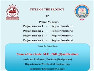 TITLE OF THE PROJECT
By
Project Members
Project member 1 - Register Number 1
Project member 2 - Register Number 2
Project member 3 - Register Number 3
Project member 4 - Register Number 4
Batch No: 03
Under the Supervision
Of
Name of the Guide M.E., PhD.,(Qualification)
Assistant Professor , Professor(Designation)
Department of Mechanical Engineering,
Panimalar Engineering College.
 