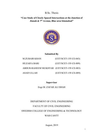 i
B.Sc. Thesis
“Case Study of Closely Spaced Intersections at the Junction of
Jinnah & 7th
Avenue, Blue area Islamabad”
Submitted By
M.ZUBAIR KHAN (UET/SCET-15F-CE-043)
HUZAIFA BARI (UET/SCET-15F-CE-009)
ABDUR-RAHEEM MUKHTAR (UET/SCET-15F-CE-083)
ASAD ULLAH (UET/SCET-15F-CE-089)
Supervisor
Engr.M. ZAFAR ALI SHAH
DEPARTMENT OF CIVIL ENGINEERING
FACULTY OF CIVIL ENGINEERING
SWEDISH COLLEGE OF ENGINEERING & TECHNOLOGY
WAH CANTT
August, 2019
 
