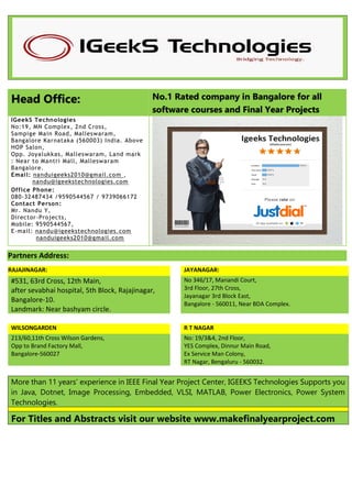 Head Office: No.1 Rated company in Bangalore for all
software courses and Final Year Projects
IGeekS Technologies
No:19, MN Complex, 2nd Cross,
Sampige Main Road, Malleswaram,
Bangalore Karnataka (560003) India. Above
HOP Salon,
Opp. Joyalukkas, Malleswaram, Land mark
: Near to Mantri Mall, Malleswaram
Bangalore.
Email: nanduigeeks2010@gmail.com ,
nandu@igeekstechnologies.com
Office Phone:
080-32487434 /9590544567 / 9739066172
Contact Person:
Mr. Nandu Y,
Director-Projects,
Mobile: 9590544567,
E-mail: nandu@igeekstechnologies.com
nanduigeeks2010@gmail.com
Partners Address:
RAJAJINAGAR: JAYANAGAR:
#531, 63rd Cross, 12th Main,
after sevabhai hospital, 5th Block, Rajajinagar,
Bangalore-10.
Landmark: Near bashyam circle.
No 346/17, Manandi Court,
3rd Floor, 27th Cross,
Jayanagar 3rd Block East,
Bangalore - 560011, Near BDA Complex.
WILSONGARDEN R T NAGAR
213/60,11th Cross Wilson Gardens,
Opp to Brand Factory Mall,
Bangalore-560027
No: 19/3&4, 2nd Floor,
YES Complex, Dinnur Main Road,
Ex Service Man Colony,
RT Nagar, Bengaluru - 560032.
More than 11 years’ experience in IEEE Final Year Project Center, IGEEKS Technologies Supports you
in Java, Dotnet, Image Processing, Embedded, VLSI, MATLAB, Power Electronics, Power System
Technologies.
For Titles and Abstracts visit our website www.makefinalyearproject.com
 