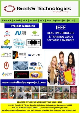 PROJECT TITLES FOR ACADEMIC YEAR 2016 – 2017
IEEE
REAL TIME PROJECTS
& TRAINING GUIDE
SOFTWARE & EMBEDDED
For: - B. E | B. Tech | M. E | M. Tech | MCA | BCA | Diploma |MS |M. Sc |
Project Domains
#19, MN Complex, 2nd Cross, Sampige Main Road, Malleswaram, Bangalore – 560003
Call Us: 9590544567 / 9739066172, www.makefinalyearproject.com
www.igeekstechnologies.com Land Mark: Opposite Joyalukkas Gold Showroom, Near to Mantri Mall
www.makefinalyearproject.com
 