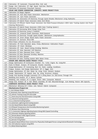 102 Fabrication Of Automatic Pneumatic Wise And Jack
103 Design And Fabrication Of High Speed Hack Saw Machine
104 Fabrication Of Automatic Pneumatic Hammer
SOLAR AND POWER GENERATION CONCEPTS BASED PROJECT TITLES
105 Fabrication Of Biogas Digester
106 Fabrication Of Foot Step Power Generation Mechanism
107 Fabrication Of Gym Power Generator
108 Fabrication Of Generation Of Electricity Through Speed Breaker Mechanism Using Hydraulics
109 Fabrication Of Hybrid Power Generator (Solar And Wind)
110 Fabrication Of Efficient Hybrid Power Generator And Multi-Purpose Utilization ( With Solar Tracking System And Panel
Cleaning Mechanism )
111 Fabrication Of Hybrid Power Generator ( With Solar Tracking System )
112 Fabrication Of Harnessing Wind Energy Using Train
113 Generation Of Electricity Using A Treadmill
114 Fabrication Of Universal Power Generator : Multi Seasonal
115 Generation Of Electricity Through Speed Breaker Mechanism Using Hydraulics
116 Fabrication Of Smart Design Based Hydro Power Generator
117 Fabrication Of Domestic Wind Mill
118 Wind Power Utilization For Car Annunciator
119 Fabrication Of Push Operated Spray Pump , Mechanical Fabrication Project
120 Fabrication Of Smart Windows
121 Fabrication Of Solar Based Cutting Grinding Machine
122 Fabrication Of Solar Operated Drill Machine
123 Fabrication Of Solar Operated Grass Cutter
124 Fabrication Of Solar Operated Grinding Machine
125 Fabrication Of Solar Sprayer
126 Fabrication Of Solar Tracking System With Water Pump
DESIGN AND ANALYSIS BASED PROJECT TITLES
127 Design Optimization Of Combustion Chamber For Turbo Engine By Using FEA
128 Static & Modal Analysis Of Composite Bracket Assembly
129 Design Optimization Of Connecting Rod For Static Loading Conditions
130 Fatigue Analysis And Design Optimization Of A Digger Arm
131 Design Optimization Of Disk Brake By Using Finite Element Analysis
132 Design Optimization Of Hypoid Gear By Using Structural Analysis
133 Design And Buckling Strength Evaluation Of A Lifting Beam For 350 Tonnes Through FEA
134 Modeling And Analysis Of A Master Cylinder
135 Modeling And Analysis Of IC Engine Piston With Composite Material
136 Design And Analysis Of A Rail Wheel Assembly Of Rail Mounted Storage Cum Resting Fixture 60t Capacity
COMPOSITE MATERIALS BASED PROJECT TITLES
137 Mechanical Behaviour Of E-Glass Jute Natural Hybrid Composite
Mechatronics Project List
138 2_Line Follower Robot
139 6_Automatic Door Opening Using PIR Sensor
140 10_Vehicle Tracking Using GPS And GSM
141 11_Home Security And Automation Using GSM
142 12_Industrial Cooling System
143 12_A_Industrial Cooling System
144 13_Automatic Lightning And Cooling System
145 14_Sms Based Notice Board Using GSM
146 15_Rf Based Temperature And Humidity Monitoring System
147 19_Wireless Door Monitoring
148 21_A_Automatic Highway Signaling System Along With Speed Controlling
149 26_Automatic Railway Signaling System
150 31_Density Based Traffic Signal Control
151 39_Fire Sensing Robot
152 43_Remote Firing Robot
153 46_Speech Based Wheel Chair Control For Physically Challenged Person Using Android Bluetooth Technology
154 50_Toll Collection System Using RFID
155 51_Metal Detecting Robot
 