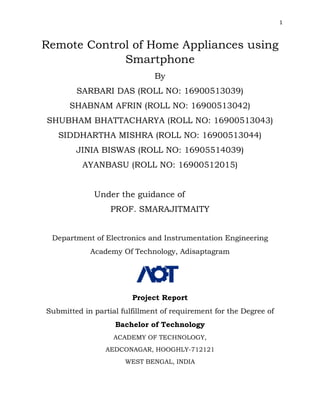 1
Remote Control of Home Appliances using
Smartphone
By
SARBARI DAS (ROLL NO: 16900513039)
SHABNAM AFRIN (ROLL NO: 16900513042)
SHUBHAM BHATTACHARYA (ROLL NO: 16900513043)
SIDDHARTHA MISHRA (ROLL NO: 16900513044)
JINIA BISWAS (ROLL NO: 16905514039)
AYANBASU (ROLL NO: 16900512015)
Under the guidance of
PROF. SMARAJITMAITY
Department of Electronics and Instrumentation Engineering
Academy Of Technology, Adisaptagram
Project Report
Submitted in partial fulfillment of requirement for the Degree of
Bachelor of Technology
ACADEMY OF TECHNOLOGY,
AEDCONAGAR, HOOGHLY-712121
WEST BENGAL, INDIA
 