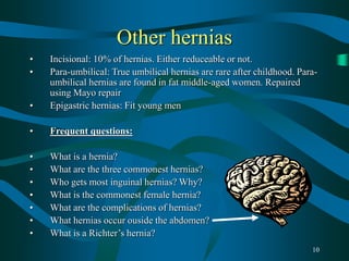 10
Other hernias
• Incisional: 10% of hernias. Either reduceable or not.
• Para-umbilical: True umbilical hernias are rare after childhood. Para-
umbilical hernias are found in fat middle-aged women. Repaired
using Mayo repair
• Epigastric hernias: Fit young men
• Frequent questions:
• What is a hernia?
• What are the three commonest hernias?
• Who gets most inguinal hernias? Why?
• What is the commonest female hernia?
• What are the complications of hernias?
• What hernias occur ouside the abdomen?
• What is a Richter’s hernia?
 
