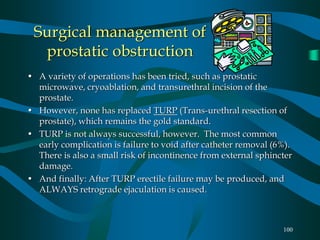 100
Surgical management of
prostatic obstruction
• A variety of operations has been tried, such as prostatic
microwave, cryoablation, and transurethral incision of the
prostate.
• However, none has replaced TURP (Trans-urethral resection of
prostate), which remains the gold standard.
• TURP is not always successful, however. The most common
early complication is failure to void after catheter removal (6%).
There is also a small risk of incontinence from external sphincter
damage.
• And finally: After TURP erectile failure may be produced, and
ALWAYS retrograde ejaculation is caused.
 