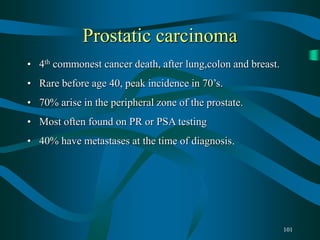 101
Prostatic carcinoma
• 4th commonest cancer death, after lung,colon and breast.
• Rare before age 40, peak incidence in 70’s.
• 70% arise in the peripheral zone of the prostate.
• Most often found on PR or PSA testing
• 40% have metastases at the time of diagnosis.
 