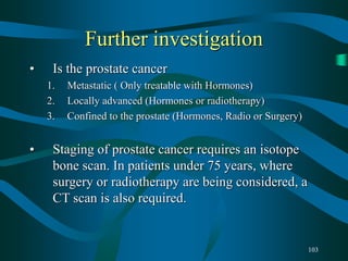 103
Further investigation
• Is the prostate cancer
1. Metastatic ( Only treatable with Hormones)
2. Locally advanced (Hormones or radiotherapy)
3. Confined to the prostate (Hormones, Radio or Surgery)
• Staging of prostate cancer requires an isotope
bone scan. In patients under 75 years, where
surgery or radiotherapy are being considered, a
CT scan is also required.
 
