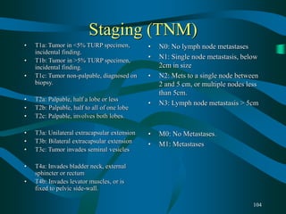 104
Staging (TNM)
• T1a: Tumor in <5% TURP specimen,
incidental finding.
• T1b: Tumor in >5% TURP specimen,
incidental finding.
• T1c: Tumor non-palpable, diagnosed on
biopsy.
• T2a: Palpable, half a lobe or less
• T2b: Palpable, half to all of one lobe
• T2c: Palpable, involves both lobes.
• T3a: Unilateral extracapsular extension
• T3b: Bilateral extracapsular extension
• T3c: Tumor invades seminal vesicles
• T4a: Invades bladder neck, external
sphincter or rectum
• T4b: Invades levator muscles, or is
fixed to pelvic side-wall.
• N0: No lymph node metastases
• N1: Single node metastasis, below
2cm in size
• N2: Mets to a single node between
2 and 5 cm, or multiple nodes less
than 5cm.
• N3: Lymph node metastasis > 5cm
• M0: No Metastases.
• M1: Metastases
 