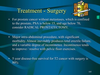 105
Treatment - Surgery
• For prostate cancer without metastases, which is confined
to the prostate, PSA is below 15, and age below 70,
consider RADICAL PROSTATECTOMY.
• Major intra-abdominal procedure, with significant
morbidity. Almost inevitably produces total erectile failure,
and a variable degree of incontinence. Incontinence tends
to improve / resolve with pelvic floor exercises.
• 5 year disease-free survival for T2 cancer with surgery is
80%
 