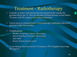 106
Treatment - Radiotherapy
• Consider in males with disease that has spread locally outside the
prostate below age 75. Also for prostate confined disease in men below
70 years, unfit for surgery, and without metastases.
• Can be given as external beam or brachytherapy (implanted radioactive
particles within the prostate)
• Complications:
– Bladder: Frequency, Urgency, Haematuria.
– Bowel: Diarrhoea, Tenesmus, PR bleeding.
– Skin: Rash
– Rarely, fistulas may be caused.
• 5 year disease free survival for T2 disease is 70% (Slightly lower than
for surgery)
 