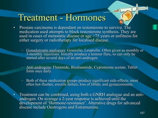 107
Treatment - Hormones
• Prostate carcinoma is dependant on testosterone to survive. The
medication used attempts to block testosterone synthesis. They are
used in cases of metastatic disease or age >75 years or unfitness for
either surgery or radiotherapy for localised disease.
– Gonadotropin analogues: Goserelin, Leuprolin. Often given as monthly or
3-monthly injections. Initially produce a tumour flare, so can only be
started after several days of an anti-androgen.
– Anti-androgens: Flutamide, Bicalutamide, Cyproterone acetate. Tablet
form once daily.
– Both of these medication groups produce significant side-effects: most
often hot-flushes, erectile failure, loss of libido, and gynaecomastia.
• Treatment can be combined, using both a GNRH analogue and an anti-
androgen. On average a 2-year response is achieved until the
development of ‘Hormone-resistance’. Alterative drugs for advanced
disease include Oestrogens and Estramustine.
 