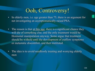108
Ooh, Controversy!
• In elderly men, i.e. age greater than 75, there is an argument for
not investigating an asymptomatically raised PSA.
• The reason is that at this age, there is a significant chance they
will die of something else, and the only treatment would be
Hormonal manipulation anyway. Some argue that treatment
should be witheld until the development of outflow symptoms
or metastatic discomfort, and then instituted.
• The idea is to avoid needlessly treating and worrying elderly
men
 