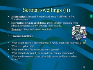 12
Scrotal swellings (ii)
• Hydrocoeles: Surround the testis and make it difficult to feel.
Transilluminate!!!
• Spermatocoeles and epididymal cysts: Smaller, and arise from
adnexal structures. Do not obscure testis usually.
• Tumours: Stony hard. Arise from testis.
• Frequent questions:
• What investigation is appropriate for a newly diagnosed hydrocoele?
• What is a hydrocoele?
• What are the risk factors for testicular cancer?
• What blood tests would you consider for testicle carcinoma?
• What are the common types of testicle cancer and how are they
treated?
 