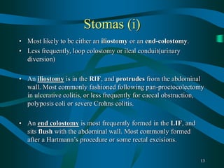 13
Stomas (i)
• Most likely to be either an iliostomy or an end-colostomy.
• Less frequently, loop colostomy or ileal conduit(urinary
diversion)
• An iliostomy is in the RIF, and protrudes from the abdominal
wall. Most commonly fashioned following pan-proctocolectomy
in ulcerative colitis, or less frequently for caecal obstruction,
polyposis coli or severe Crohns colitis.
• An end colostomy is most frequently formed in the LIF, and
sits flush with the abdominal wall. Most commonly formed
after a Hartmann’s procedure or some rectal excisions.
 