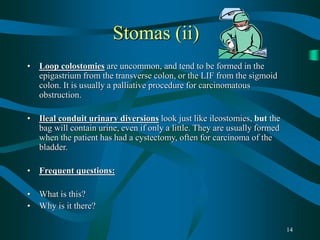 14
Stomas (ii)
• Loop colostomies are uncommon, and tend to be formed in the
epigastrium from the transverse colon, or the LIF from the sigmoid
colon. It is usually a palliative procedure for carcinomatous
obstruction.
• Ileal conduit urinary diversions look just like ileostomies, but the
bag will contain urine, even if only a little. They are usually formed
when the patient has had a cystectomy, often for carcinoma of the
bladder.
• Frequent questions:
• What is this?
• Why is it there?
 