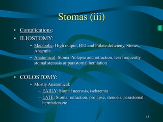 15
Stomas (iii)
• Complications:
• ILIOSTOMY:
• Metabolic: High output, B12 and Folate deficieny, Stones,
Anaemia.
• Anatomical: Stoma Prolapse and retraction, less frequently
stomal stenosis or parastomal herniation
• COLOSTOMY:
• Mostly Anatomical:
– EARLY: Stomal necrosis, ischaemia
– LATE: Stomal retraction, prolapse, stenosis, parastomal
herniation etc
 