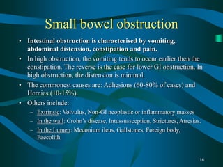 16
Small bowel obstruction
• Intestinal obstruction is characterised by vomiting,
abdominal distension, constipation and pain.
• In high obstruction, the vomiting tends to occur earlier then the
constipation. The reverse is the case for lower GI obstruction. In
high obstruction, the distension is minimal.
• The commonest causes are: Adhesions (60-80% of cases) and
Hernias (10-15%).
• Others include:
– Extrinsic: Volvulus, Non-GI neoplastic or inflammatory masses
– In the wall: Crohn’s disease, Intussussception, Strictures, Atresias.
– In the Lumen: Meconium ileus, Gallstones, Foreign body,
Faecolith.
 