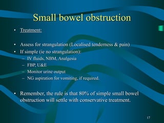 17
Small bowel obstruction
• Treatment:
• Assess for strangulation (Localised tenderness & pain)
• If simple (ie no strangulation):
– IV fluids, NBM, Analgesia
– FBP, U&E
– Monitor urine output
– NG aspiration for vomiting, if required.
• Remember, the rule is that 80% of simple small bowel
obstruction will settle with conservative treatment.
 