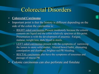 20
Colorectal Disorders
• Colorectal Carcinoma
• Important point is that the history is different depending on the
side of the colon the carcinoma is:
– RIGHT sided carcinomas Present insidiously because the colonic
contents are liquid and the colon relatively spacious at this point.
Presentation is with the development of anaemia : Fatigue,
malaise, weight loss, dark blood in stools.
– LEFT sided carcinomas present with the symptoms of narrowing
the lumen to more solid matter, Altered bowel habit, alternating
constipation and diarrhoea, brighter red PR bleeding.
– RECTAL carcinomas also have the symptoms of tenesmus and
passage of mucus PR
• Colonic carcinomas can also perforate and fistulate
 