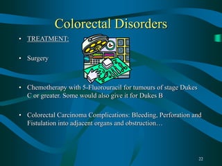 22
Colorectal Disorders
• TREATMENT:
• Surgery
• Chemotherapy with 5-Fluorouracil for tumours of stage Dukes
C or greater. Some would also give it for Dukes B
• Colorectal Carcinoma Complications: Bleeding, Perforation and
Fistulation into adjacent organs and obstruction…
 