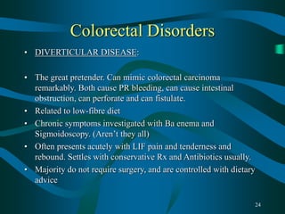 24
Colorectal Disorders
• DIVERTICULAR DISEASE:
• The great pretender. Can mimic colorectal carcinoma
remarkably. Both cause PR bleeding, can cause intestinal
obstruction, can perforate and can fistulate.
• Related to low-fibre diet
• Chronic symptoms investigated with Ba enema and
Sigmoidoscopy. (Aren’t they all)
• Often presents acutely with LIF pain and tenderness and
rebound. Settles with conservative Rx and Antibiotics usually.
• Majority do not require surgery, and are controlled with dietary
advice
 