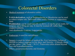 27
Colorectal Disorders
• Medical treatment of ulcerative colitis:
• 5-ASA derivatives, such as Sulphasalazine or Mesalazine can be used
to reduce relapse rate. Delivered either orally, Enemas or suppository
form
• Prednisolone can be used topically as above, or can be given orally for
relapses, up to 60mg per day. It must be weaned off, rather than
stopped suddenly.
• Anti-diarrhoeals: Codeine, Loperamide.
• Endoscopy is used for surveillance
• Surgery is used for failure of medical Rx, For Carcinoma, Failure of
steroids to induce response in few days, and Toxicity: >8 bloody stools
per day, pulse >100, Temp > 38.5 C, Transverse colon dilated beyond
5cm and hypoalbuminaemia.
• Often a panproctocolectomy and iliostomy
 