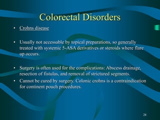 28
Colorectal Disorders
• Crohns disease
• Usually not accessable by topical preparations, so generally
treated with systemic 5-ASA derivatives or steroids where flare
up occurs.
• Surgery is often used for the complications: Abscess drainage,
resection of fistulas, and removal of strictured segments.
• Cannot be cured by surgery. Colonic crohns is a contraindication
for continent pouch procedures.
 