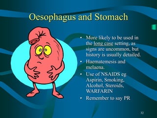32
Oesophagus and Stomach
• More likely to be used in
the long case setting, as
signs are uncommon, but
history is usually detailed.
• Haematemesis and
melaena.
• Use of NSAIDS eg
Aspirin, Smoking,
Alcohol, Steroids,
WARFARIN
• Remember to say PR
 