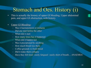 33
Stomach and Oes. History (i)
• This is actually the history of upper GI bleeding, Upper abdominal
pain, and upper GI obstruction, with history.
• Upper GI Bleeding:
– Was it haematemesis or melaena
– Did one start before the other
– When did it start
– How many times has it happened
– When did it happen last
– Was it precipitated by anything
– How much blood was there
– Coffee-grounds vs fresh blood
– Did it make them collapse
– Have they felt tired / easily fatigued / easily short of breath… ANAEMIA!
 