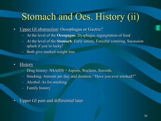 34
Stomach and Oes. History (ii)
• Upper GI obstruction: Oesophagus or Gastric?
– At the level of the Oesopagus: Dysphagia, regurgitation of food
– At the level of the Stomach: Early satiety, Forceful vomiting, Sucussion
splash if you’re lucky!
– Both give marked weight loss
• History
– Drug history: NSAIDS + Aspirin, Warfarin, Steroids.
– Smoking: Amount per day, and duration. “Have you ever smoked?”
– Alcohol: As for smoking.
– Family history
• Upper GI pain and differential later
 