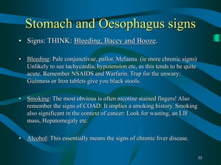 35
Stomach and Oesophagus signs
• Signs: THINK: Bleeding, Baccy and Booze.
• Bleeding: Pale conjunctivae, pallor. Melaena. (ie more chronic signs)
Unlikely to see tachycardia, hypotension etc, as this tends to be quite
acute. Remember NSAIDS and Warfarin. Trap for the unwary:
Guinness or Iron tablets give you black stools.
• Smoking: The most obvious is often nicotine stained fingers! Also
remember the signs of COAD: It implies a smoking history. Smoking
also significant in the context of cancer: Look for wasting, an LIF
mass, Hepatomegaly etc.
• Alcohol: This essentially means the signs of chronic liver disease.
 