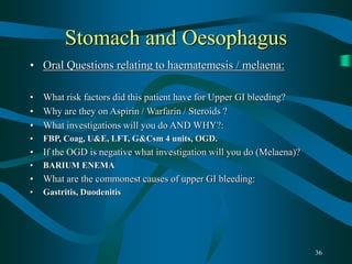 36
Stomach and Oesophagus
• Oral Questions relating to haematemesis / melaena:
• What risk factors did this patient have for Upper GI bleeding?
• Why are they on Aspirin / Warfarin / Steroids ?
• What investigations will you do AND WHY?:
• FBP, Coag, U&E, LFT, G&Csm 4 units, OGD.
• If the OGD is negative what investigation will you do (Melaena)?
• BARIUM ENEMA
• What are the commonest causes of upper GI bleeding:
• Gastritis, Duodenitis
 