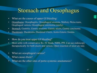 37
Stomach and Oesophagus
• What are the causes of upper GI bleeding:
• Oesophagus: Oesophagitis, Oesophageal erosions, Mallory-Weiss tears,
Oesphageal varices, Oesophageal carcinoma (rarely)
• Stomach: Gastritis, Gastric erosions, Gastric ulcers, Gastric carcinoma.
• Duodenum: Duodenitis, Duodenal Ulcers, Aorto-Enteric fistulas.
• How do you treat upper GI bleeding?
• Most settle with conservative Rx: IV fluids, NBM, PPI. Can use endoscopy
therapeutically for both ulcers and varices. Open resection of ulcer etc rare.
• What are oesophageal varices?
• What causes them?
• What are the other sites of porto-systemic anastamosis?
 