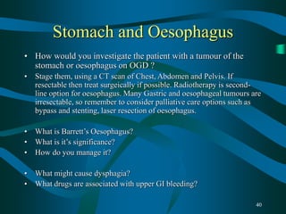 40
Stomach and Oesophagus
• How would you investigate the patient with a tumour of the
stomach or oesophagus on OGD ?
• Stage them, using a CT scan of Chest, Abdomen and Pelvis. If
resectable then treat surgeically if possible. Radiotherapy is second-
line option for oesophagus. Many Gastric and oesophageal tumours are
irresectable, so remember to consider palliative care options such as
bypass and stenting, laser resection of oesophagus.
• What is Barrett’s Oesophagus?
• What is it’s significance?
• How do you manage it?
• What might cause dysphagia?
• What drugs are associated with upper GI bleeding?
 
