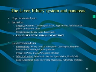 43
The Liver, biliary system and pancreas
• Upper Abdominal pain:
• Epigastric:
– Upper GI: Gastritis, Oesophageal reflux, Peptic Ulcer, Perforation of
gastric or duodenal ulcer.
– Hepatobiliary: Biliary Colic, Pancreatitis
– REMEMBER MYOCARDIAL INFARCTION
• Right Hypochondrium
– Hepatobiliary: Biliary Colic, Cholecystitis, Cholangitis, Hepatitis,
Pancreatitis, Fitz-Hugh-Curtis syndrome.
– Upper GI: Peptic Ulcer, Perforation of Ulcer
– Other Abdominal: Subphrenic abscess, Appendixitis, Renal Colic
– Extra-Abdominal: Right lower lobe pneumonia, Pulmonary embolus.
 