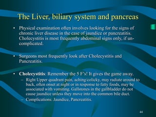 44
The Liver, biliary system and pancreas
• Physical examination often involves looking for the signs of
chronic liver disease in the case of jaundice or pancreatitis.
Cholecystitis is most frequently abdominal signs only, if un-
complicated.
• Surgeons most frequently look after Cholecystitis and
Pancreatitis.
• Cholecystitis: Remember the 5 F’s! It gives the game away.
– Right Upper quadrant pain, aching/colicky, may radiate around to
back, often onset at night or in response to fatty foods, may be
associated with vomiting. Gallstones in the gallbladder do not
cause jaundice unless they move into the common bile duct.
– Complications: Jaundice, Pancreatitis.
 