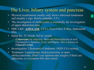 45
The Liver, biliary system and pancreas
• Physical examination usually only shows subcostal tenderness
and murphy’s sign. Rarely palpable. 5 F’s
• The investigation of cholecystitis is essentially the investigation
of upper abdominal pain.
• FBP, U&E, AMYLASE, LFT’s, Erect Chest X-Ray, Abdominal
film.
• Initial Rx: IV Fluids, Nil by mouth.
– Cefuroxime for infection. Most add Metronidazole as well.
Cholangitis is Jaundice, Fever and Rigors. This is known as
Charcot’s triad.
• Investigation: Ultrasound of abdomen. OGD if it’s normal.
• Treatment: Laparoscopic cholecystectomy or open
cholecystectomy. (Don’t use laparoscopic surgery if there are
adhesions, or a common bile duct stone)
 