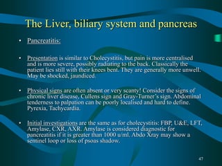 47
The Liver, biliary system and pancreas
• Pancreatitis:
• Presentation is similar to Cholecystitis, but pain is more centralised
and is more severe, possibly radiating to the back. Classically the
patient lies still with their knees bent. They are generally more unwell.
May be shocked, jaundiced.
• Physical signs are often absent or very scanty! Consider the signs of
chronic liver disease, Cullens sign and Gray-Turner’s sign. Abdominal
tenderness to palpation can be poorly localised and hard to define.
Pyrexia, Tachycardia.
• Initial investigations are the same as for cholecystitis: FBP, U&E, LFT,
Amylase, CXR, AXR. Amylase is considered diagnostic for
pancreatitis if it is greater than 1000 u/ml. Abdo Xray may show a
sentinel loop or loss of psoas shadow.
 
