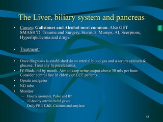 48
The Liver, biliary system and pancreas
• Causes: Gallstones and Alcohol most common. Also GET
SMASH’D: Trauma and Surgery, Steroids, Mumps, AI, Scorpions,
Hyperlipidaemia and drugs.
• Treatment:
• Once diagnosis is established do an arterial blood gas and a serum calcium &
glucose. Treat any hypocalcaemia.
• IV fliuds, nil by mouth. Aim to keep urine output above 30 mls per hour.
Consider central line in elderly or CCF patients.
• Opiate analgesia
• NG tube
• Monitor
– Hourly urometer, Pulse and BP
– 12-hourly arterial bolld gases
– Daily FBP, U&E, Calcium and amylase
 