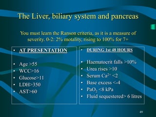 49
The Liver, biliary system and pancreas
You must learn the Ranson criteria, as it is a measure of
severity. 0-2: 2% motality, rising to 100% for 7+
• AT PRESENTATION
• Age >55
• WCC>16
• Glucose>11
• LDH>350
• AST>60
• DURING 1st 48 HOURS
• Haematocrit falls >10%
• Urea rises >10
• Serum Ca2+ <2
• Base excess <-4
• PaO2 <8 kPa
• Fluid sequestered> 6 litres
 