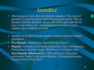 50
Jaundice
• Most surgeons look after post-hepatic jaundice. This type of
jaundice is charcterised by dark urine and pale stools. This is
because bilirubin products are not allowed to pass into the GI
tract via the biliary tree, but conjugated bilirubin is water
soluble and so darkens the urine.
• Jaundice is divided into pre-hepatic, hepatic and post-hepatic
aetiologies.
• Pre-Hepatic: Haemolysis, Heriditary eg Gilbert’s
• Hepatic: Cirrhosis, Carcinoma infiltration, Viral, Autoimmune,
Paracetamol and other drugs. Halothane is no longer used.
• Post-Hepatic (Obstructive): CBD gallstones, Pancreatic
carcinoma, Nodes in the porta-Hepatis, Cholangiocarcinoma.
Complication of lap chole?
 
