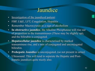 52
Jaundice
• Investigation of the jaundiced patient:
• FBP, U&E, LFT, Coagulation, Hepatitis
• Remember Macrocytosis as a sign of alcoholism
• In obstructive jaundice, the Alkaline Phosphatase will rise out
of proportion to the transaminases (These may be slightly up),
and the bilirubin is conjugated.
• Hepatocellular jaundice is characterised by marked
transaminase rise, and a mix of conjugated and unconjugated
bilirubin.
• Prehepatic Jaundice is unconjugated, (so not present in urine)
• Ultrasound: This will tend to separate the Hepatic and Post-
hepatic jaundices quite nicely also.
 