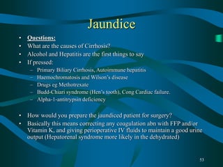 53
Jaundice
• Questions:
• What are the causes of Cirrhosis?
• Alcohol and Hepatitis are the first things to say
• If pressed:
– Primary Biliary Cirrhosis, Autoimmune hepatitis
– Haemochromatosis and Wilson’s disease
– Drugs eg Methotrexate
– Budd-Chiari syndrome (Hen’s tooth), Cong Cardiac failure.
– Alpha-1-antitrypsin deficiency
• How would you prepare the jaundiced patient for surgery?
• Basically this means correcting any coagulation abn with FFP and/or
Vitamin K, and giving perioperative IV fluids to maintain a good urine
output (Hepatorenal syndrome more likely in the dehydrated)
 