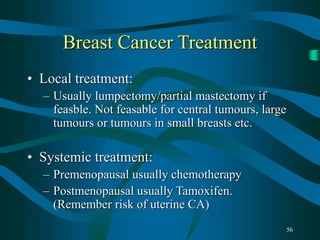 56
Breast Cancer Treatment
• Local treatment:
– Usually lumpectomy/partial mastectomy if
feasble. Not feasable for central tumours, large
tumours or tumours in small breasts etc.
• Systemic treatment:
– Premenopausal usually chemotherapy
– Postmenopausal usually Tamoxifen.
(Remember risk of uterine CA)
 