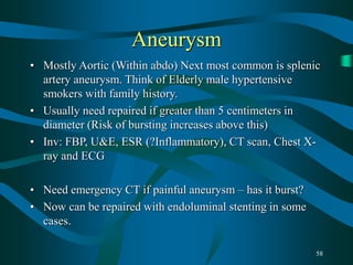 58
Aneurysm
• Mostly Aortic (Within abdo) Next most common is splenic
artery aneurysm. Think of Elderly male hypertensive
smokers with family history.
• Usually need repaired if greater than 5 centimeters in
diameter (Risk of bursting increases above this)
• Inv: FBP, U&E, ESR (?Inflammatory), CT scan, Chest X-
ray and ECG
• Need emergency CT if painful aneurysm – has it burst?
• Now can be repaired with endoluminal stenting in some
cases.
 