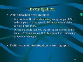 60
Investigation
• Ankle-Brachial pressure index:
– Take systolic BP at brachial artery using doppler USS,
and compare it to the systolic BP at posterior tibial or
dorsalis pedis artery.
– Divide the ankle value by the arm value. Should be the
same. 0.5=Claudication, 0.3=Rest pain, 0.2= impending
gangrenous changes.
• Definitive main investigation is arteriography.
 